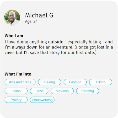Image of a Couple online speed-dating profile. Copy reads: Michael G. Age: 44. Who I am: I love doing anything outside - especially hiking - and Im always down for an adventure. (I once got lost in a cave, but I'll save that story for our first date.) What I'm into: arts and crafts, baking, fashion, hiking, Italian, jazz, Mexican, painting, poetry, woodworking